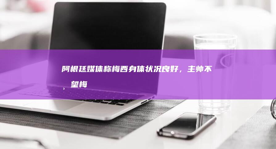 阿根廷媒体称「梅西身体状况良好，主帅不希望梅西有受伤风险」，如何评价此事？